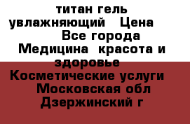 титан гель увлажняющий › Цена ­ 660 - Все города Медицина, красота и здоровье » Косметические услуги   . Московская обл.,Дзержинский г.